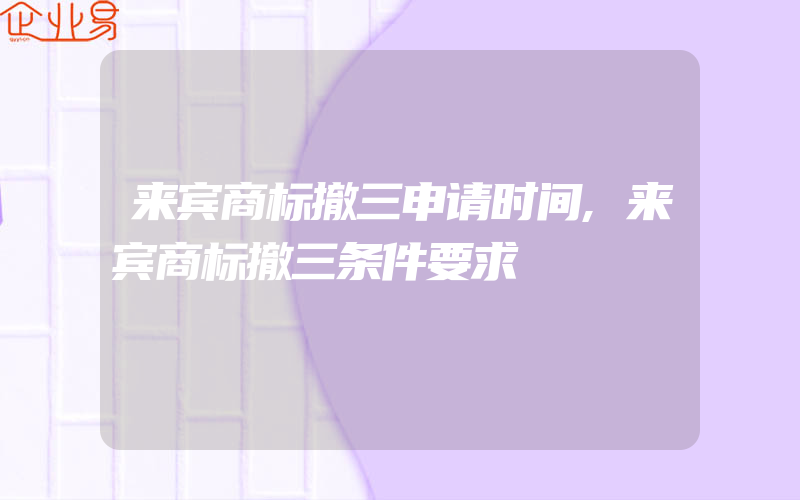 来宾商标撤三申请时间,来宾商标撤三条件要求