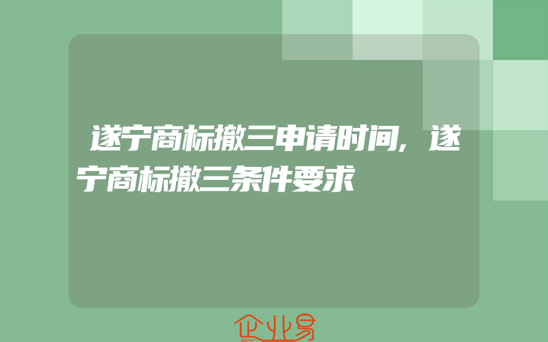 遂宁商标撤三申请时间,遂宁商标撤三条件要求