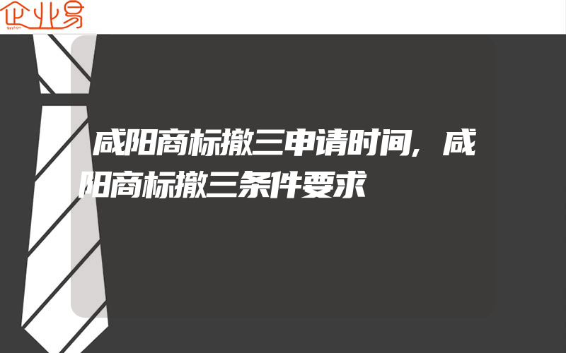 咸阳商标撤三申请时间,咸阳商标撤三条件要求