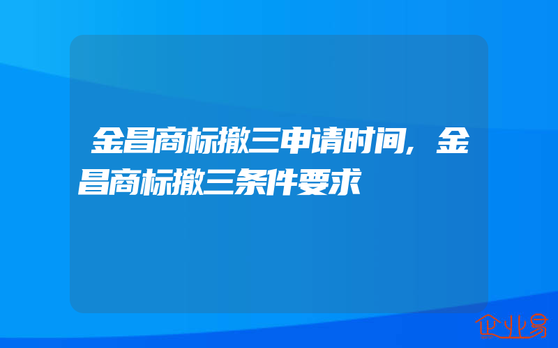 金昌商标撤三申请时间,金昌商标撤三条件要求