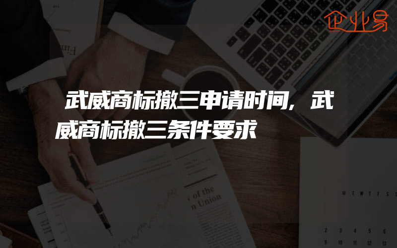 武威商标撤三申请时间,武威商标撤三条件要求