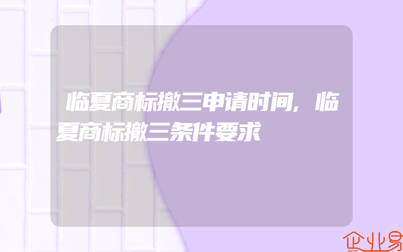 临夏商标撤三申请时间,临夏商标撤三条件要求