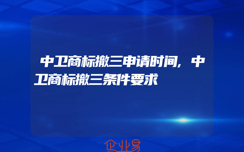 中卫商标撤三申请时间,中卫商标撤三条件要求