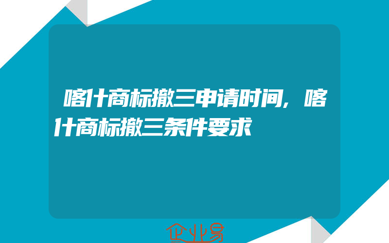 喀什商标撤三申请时间,喀什商标撤三条件要求