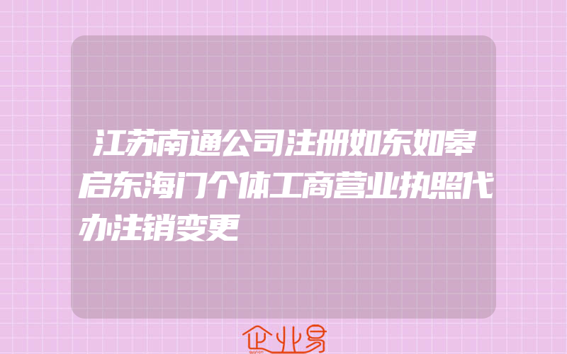 江苏南通公司注册如东如皋启东海门个体工商营业执照代办注销变更