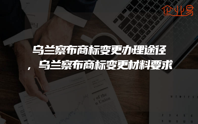 乌兰察布商标变更办理途径,乌兰察布商标变更材料要求