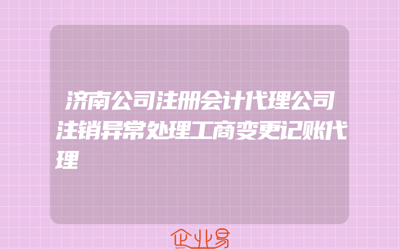 济南公司注册会计代理公司注销异常处理工商变更记账代理