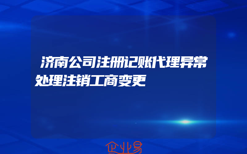 济南公司注册记账代理异常处理注销工商变更