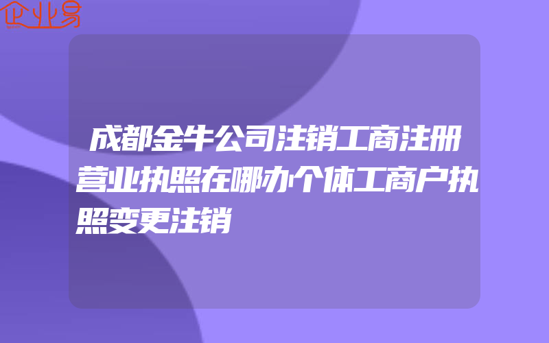 成都金牛公司注销工商注册营业执照在哪办个体工商户执照变更注销