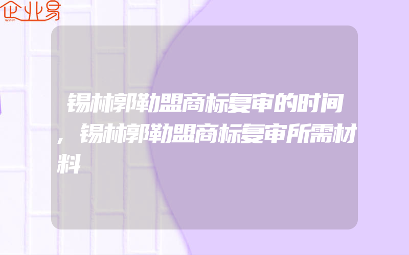 锡林郭勒盟商标复审的时间,锡林郭勒盟商标复审所需材料