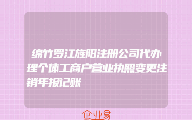 绵竹罗江旌阳注册公司代办理个体工商户营业执照变更注销年报记账