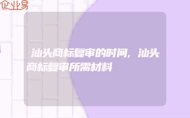 汕头商标复审的时间,汕头商标复审所需材料