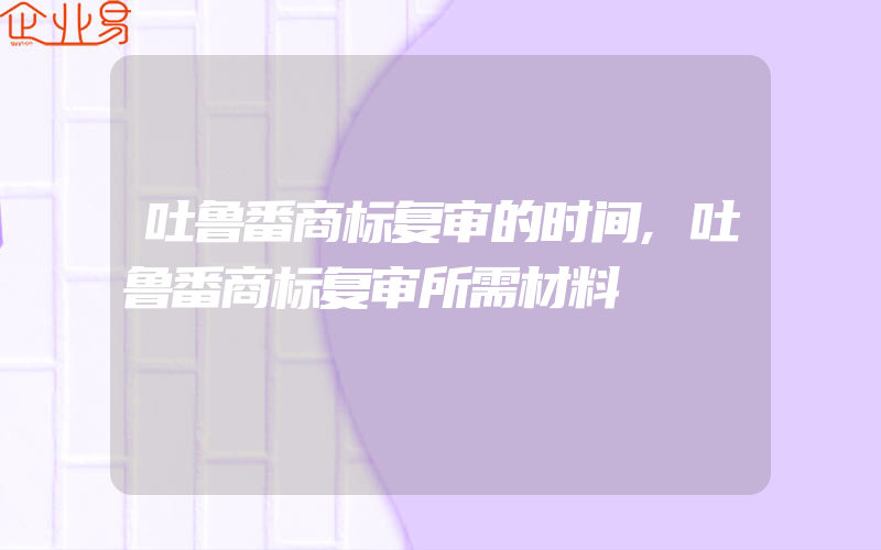 吐鲁番商标复审的时间,吐鲁番商标复审所需材料