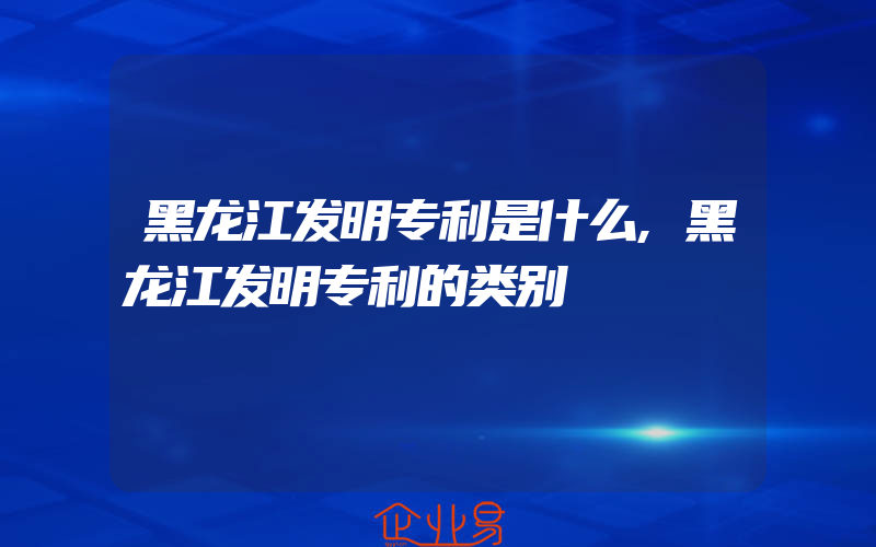 黑龙江发明专利是什么,黑龙江发明专利的类别