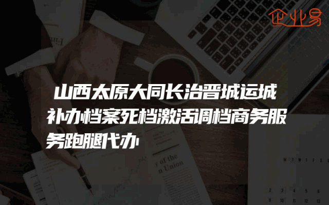 山西太原大同长治晋城运城补办档案死档激活调档商务服务跑腿代办