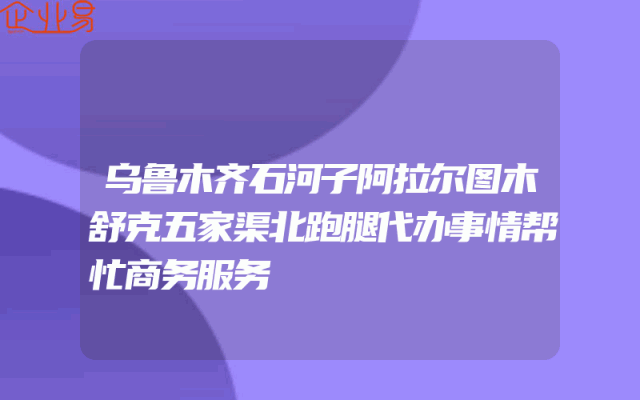 乌鲁木齐石河子阿拉尔图木舒克五家渠北跑腿代办事情帮忙商务服务