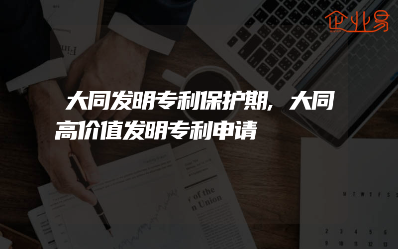 大同发明专利保护期,大同高价值发明专利申请