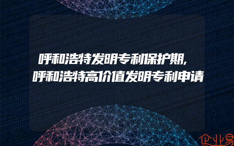 呼和浩特发明专利保护期,呼和浩特高价值发明专利申请