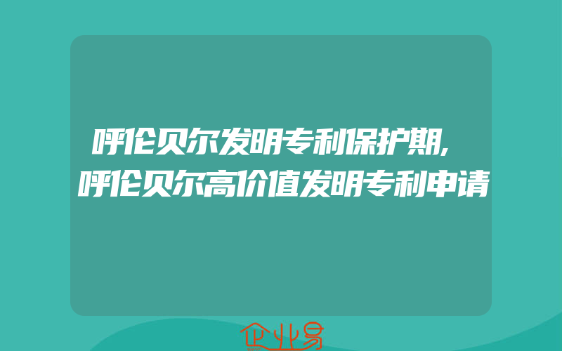 呼伦贝尔发明专利保护期,呼伦贝尔高价值发明专利申请