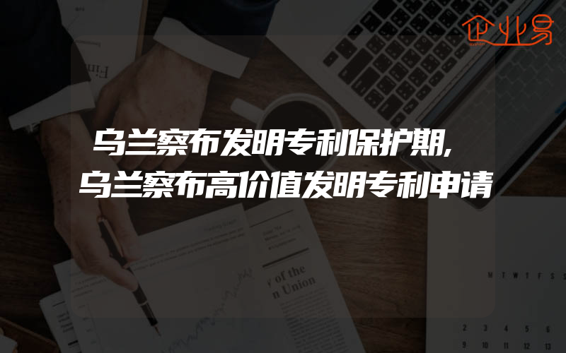 乌兰察布发明专利保护期,乌兰察布高价值发明专利申请