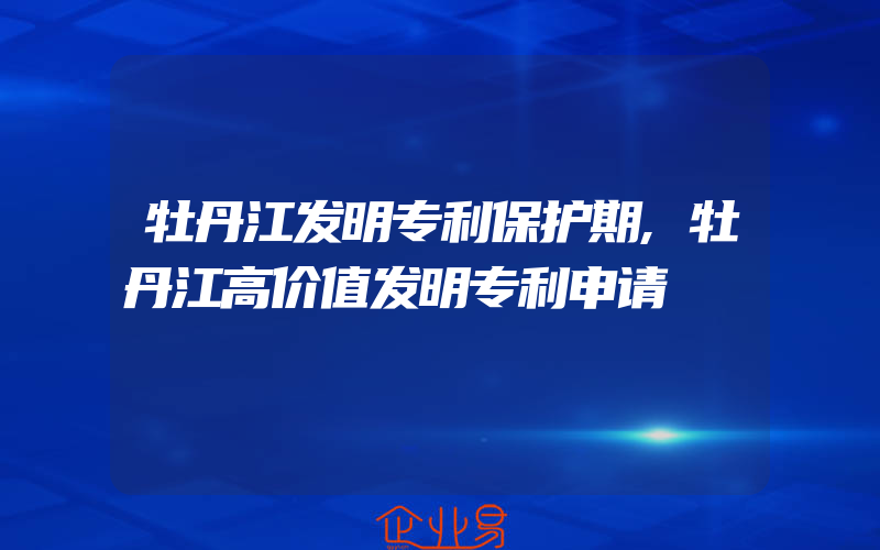 牡丹江发明专利保护期,牡丹江高价值发明专利申请