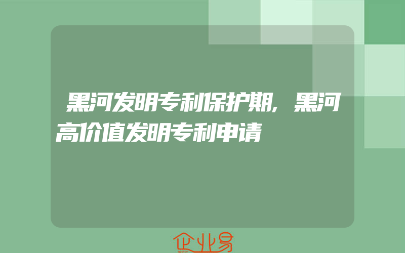 黑河发明专利保护期,黑河高价值发明专利申请