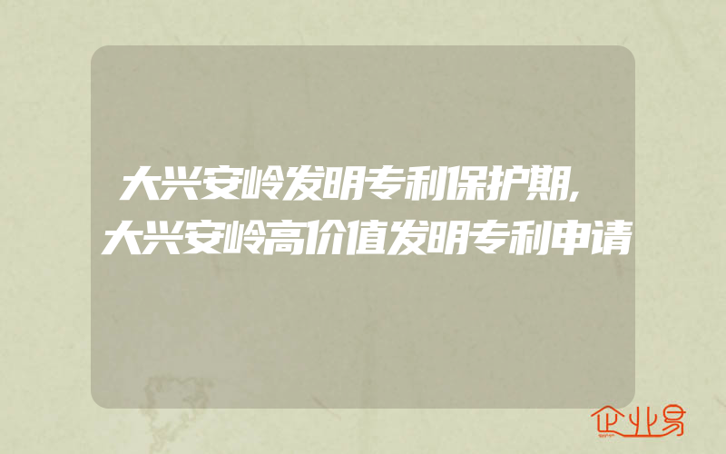 大兴安岭发明专利保护期,大兴安岭高价值发明专利申请