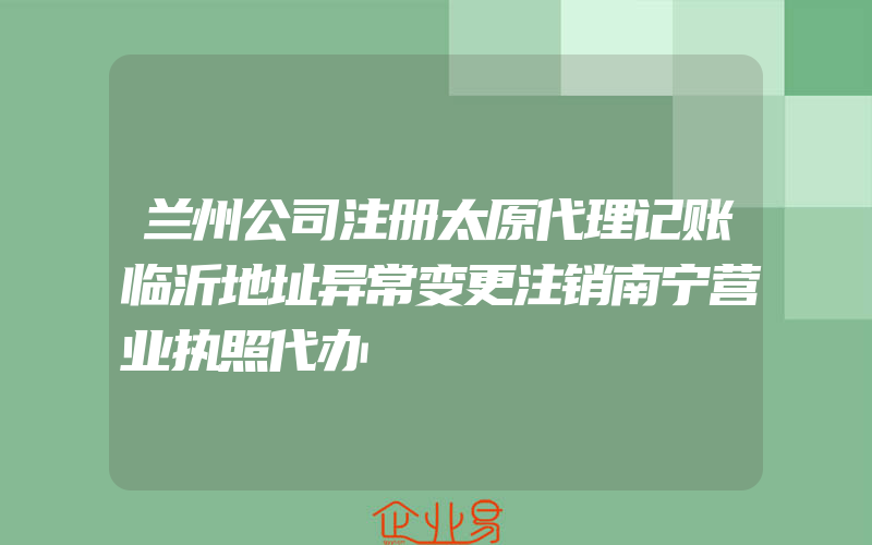 兰州公司注册太原代理记账临沂地址异常变更注销南宁营业执照代办