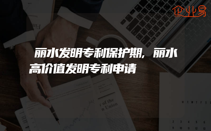 丽水发明专利保护期,丽水高价值发明专利申请