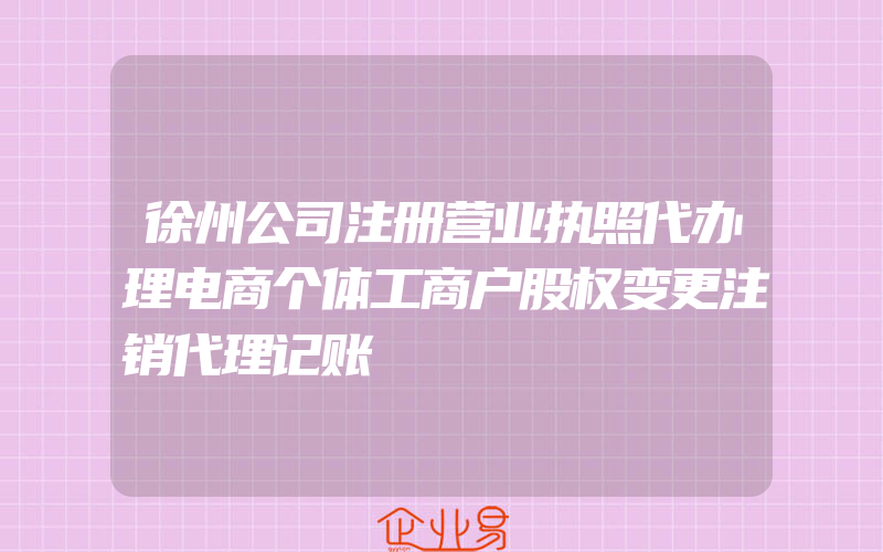 徐州公司注册营业执照代办理电商个体工商户股权变更注销代理记账