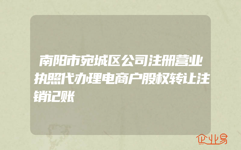 南阳市宛城区公司注册营业执照代办理电商户股权转让注销记账