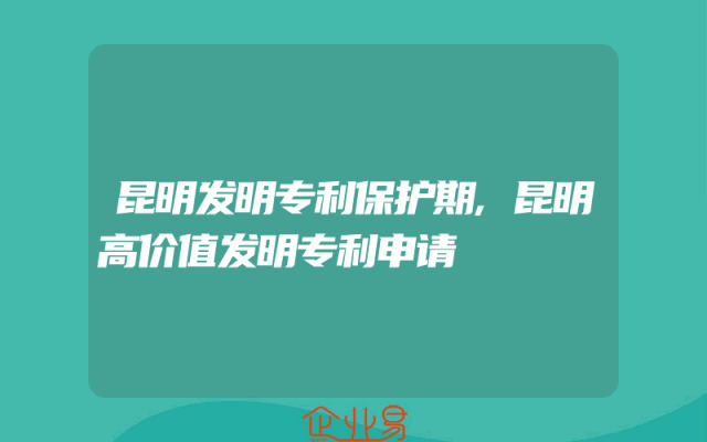 昆明发明专利保护期,昆明高价值发明专利申请