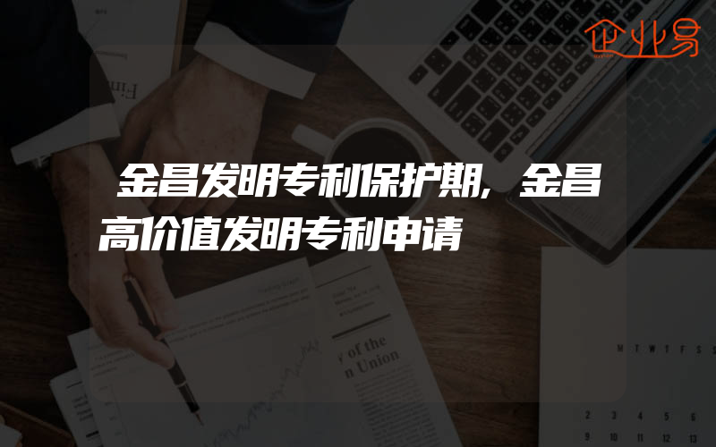 金昌发明专利保护期,金昌高价值发明专利申请