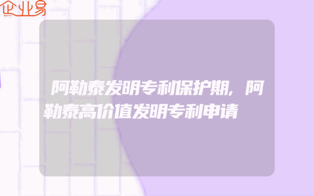 阿勒泰发明专利保护期,阿勒泰高价值发明专利申请