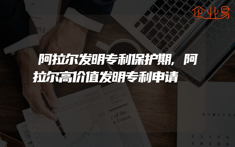 阿拉尔发明专利保护期,阿拉尔高价值发明专利申请