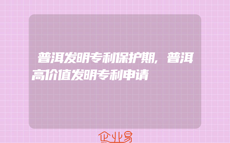 普洱发明专利保护期,普洱高价值发明专利申请