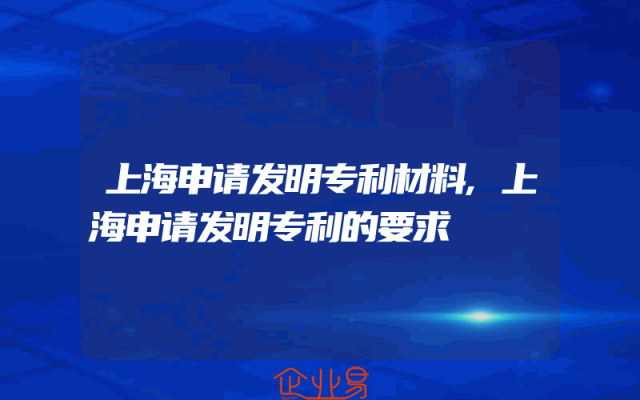 上海申请发明专利材料,上海申请发明专利的要求