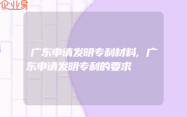广东申请发明专利材料,广东申请发明专利的要求