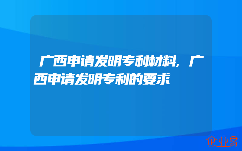 广西申请发明专利材料,广西申请发明专利的要求