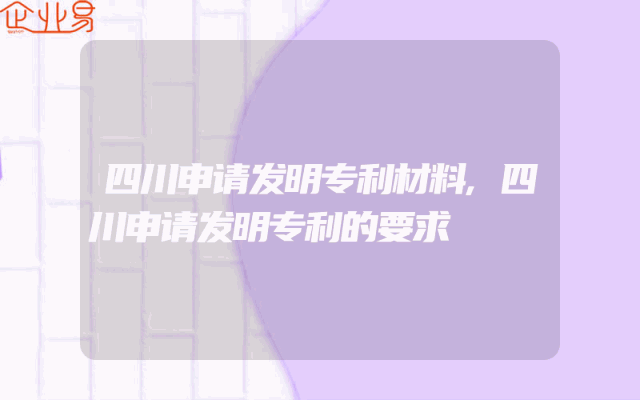 四川申请发明专利材料,四川申请发明专利的要求