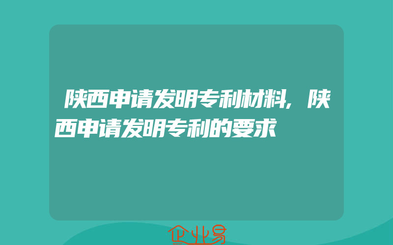 陕西申请发明专利材料,陕西申请发明专利的要求