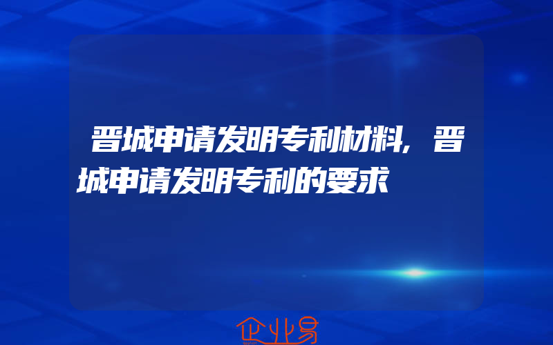 晋城申请发明专利材料,晋城申请发明专利的要求