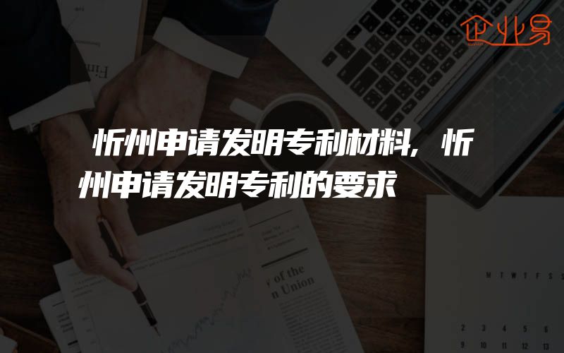 忻州申请发明专利材料,忻州申请发明专利的要求