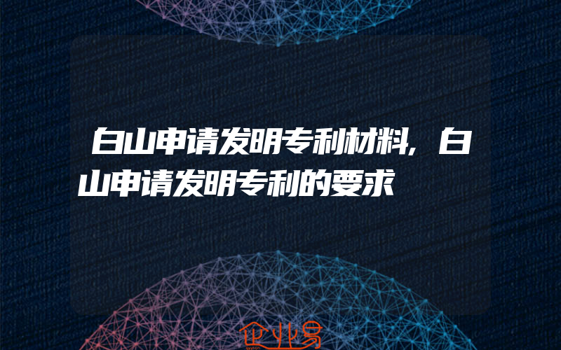 白山申请发明专利材料,白山申请发明专利的要求