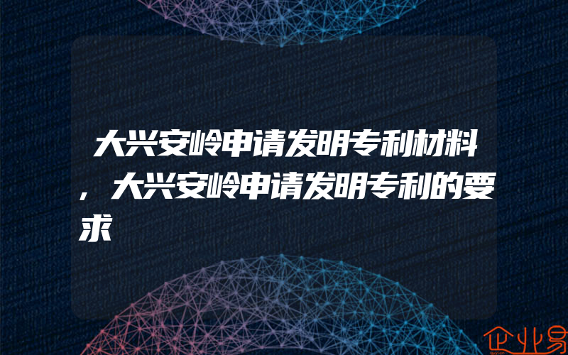 大兴安岭申请发明专利材料,大兴安岭申请发明专利的要求