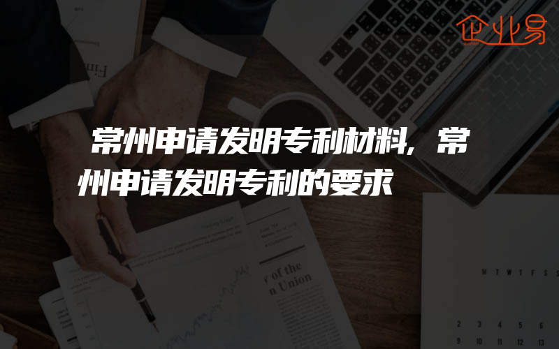 常州申请发明专利材料,常州申请发明专利的要求