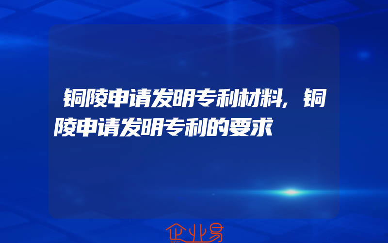 铜陵申请发明专利材料,铜陵申请发明专利的要求