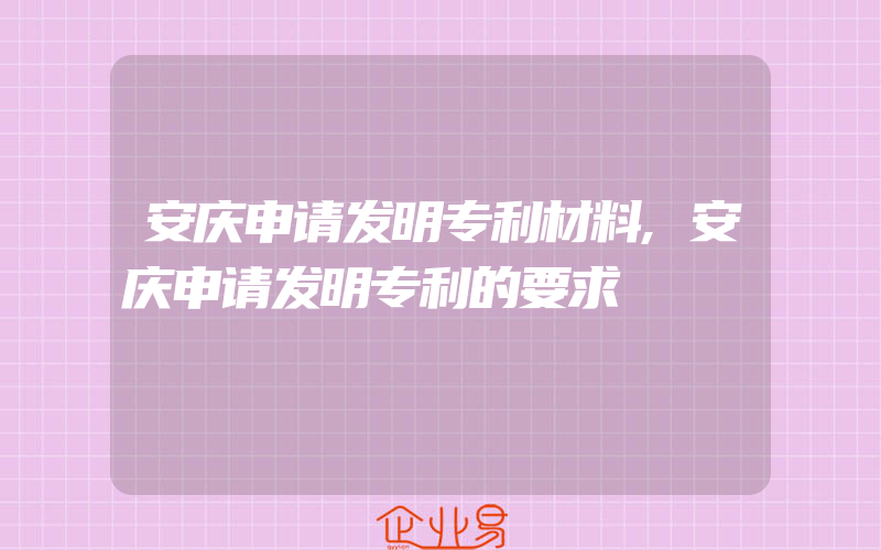 安庆申请发明专利材料,安庆申请发明专利的要求