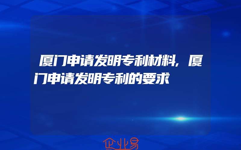 厦门申请发明专利材料,厦门申请发明专利的要求