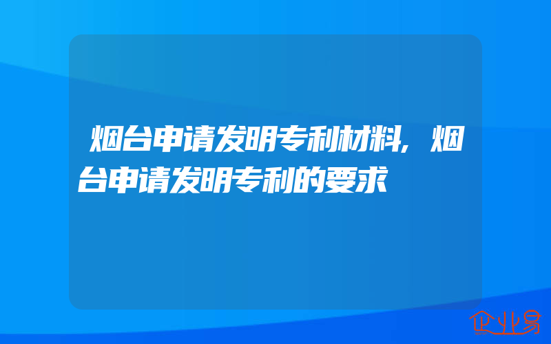 烟台申请发明专利材料,烟台申请发明专利的要求